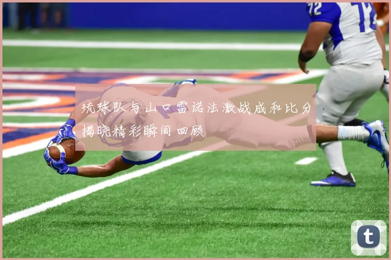 琉球队与山口雷诺法激战成和比分揭晓精彩瞬间回顾