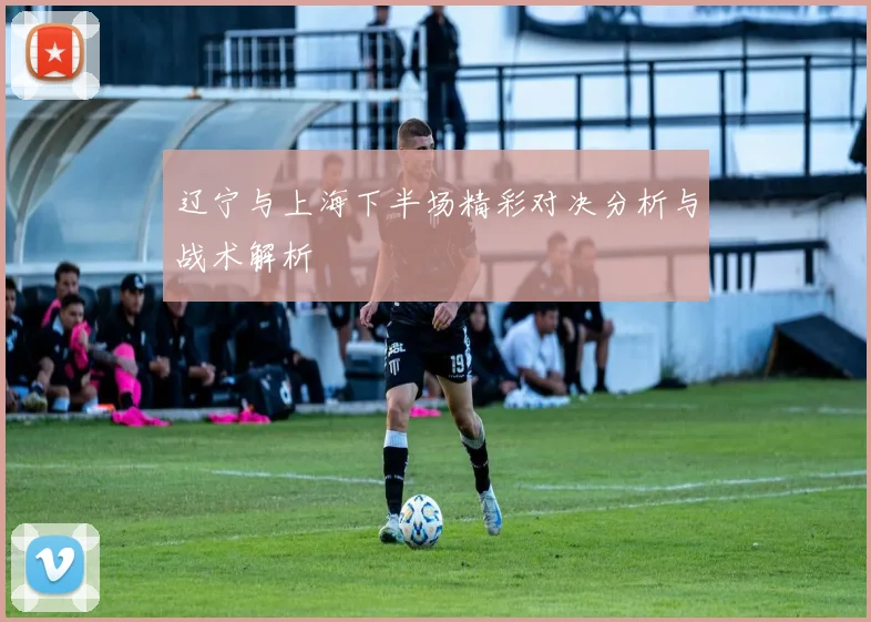 辽宁与上海下半场精彩对决分析与战术解析