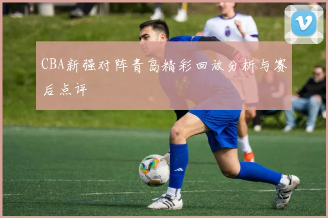 CBA新强对阵青岛精彩回放分析与赛后点评