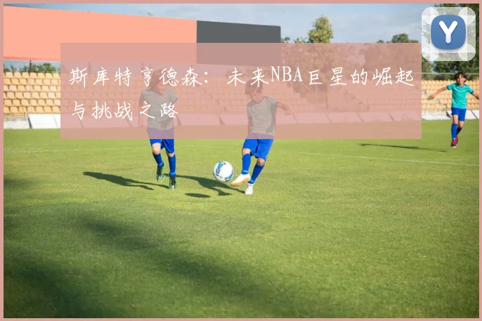 斯库特亨德森：未来NBA巨星的崛起与挑战之路