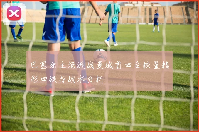 巴塞尔主场迎战曼城首回合较量精彩回顾与战术分析