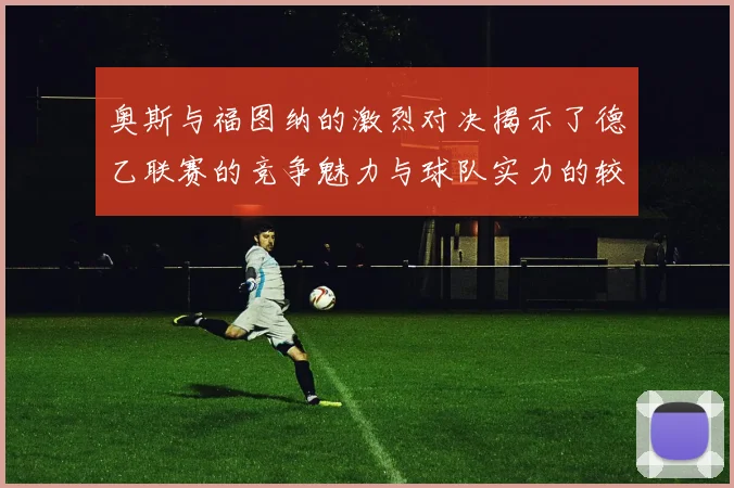 奥斯与福图纳的激烈对决揭示了德乙联赛的竞争魅力与球队实力的较量