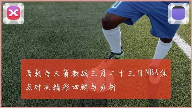 马刺与火箭激战三月二十三日NBA焦点对决精彩回顾与分析