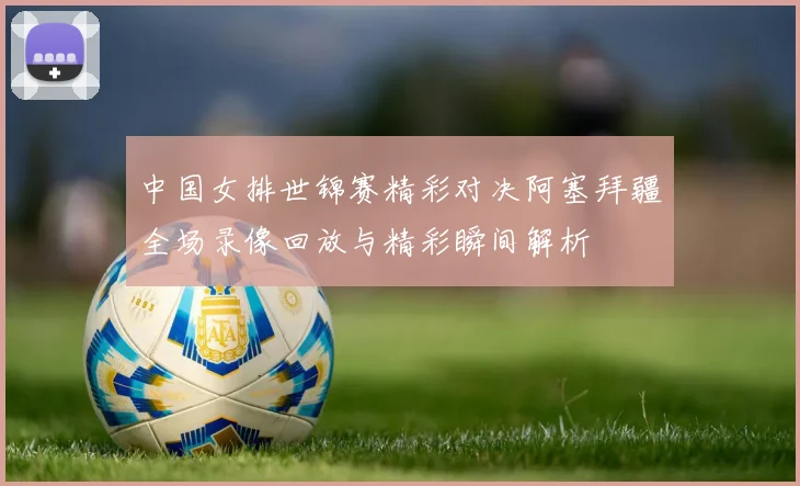 中国女排世锦赛精彩对决阿塞拜疆全场录像回放与精彩瞬间解析